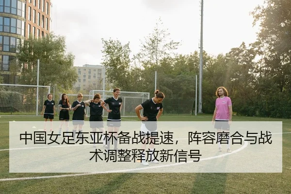中国女足东亚杯备战提速，阵容磨合与战术调整释放新信号